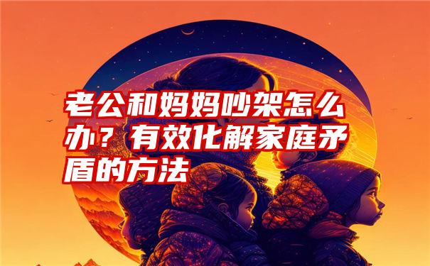 老公和妈妈吵架怎么办？有效化解家庭矛盾的方法