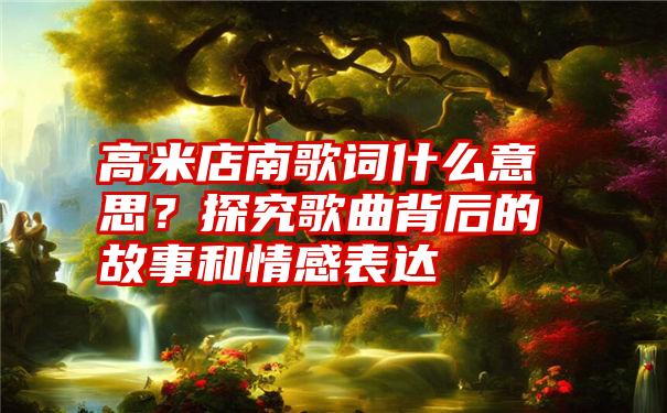 高米店南歌词什么意思？探究歌曲背后的故事和情感表达