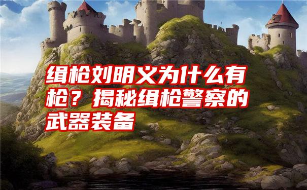 缉枪刘明义为什么有枪？揭秘缉枪警察的武器装备