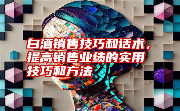 白酒销售技巧和话术，提高销售业绩的实用技巧和方法