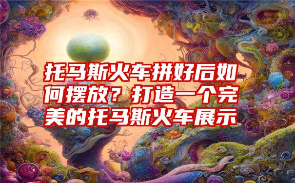 托马斯火车拼好后如何摆放？打造一个完美的托马斯火车展示