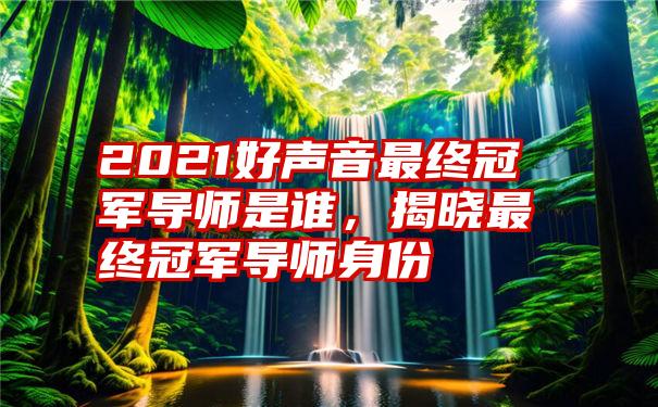 2021好声音最终冠军导师是谁，揭晓最终冠军导师身份