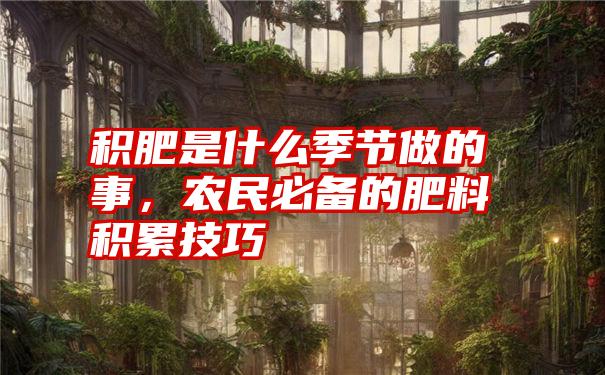 积肥是什么季节做的事，农民必备的肥料积累技巧