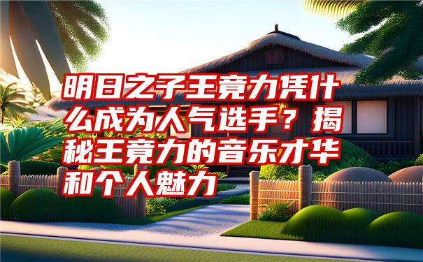 明日之子王竟力凭什么成为人气选手？揭秘王竟力的音乐才华和个人魅力