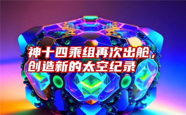 神十四乘组再次出舱，创造新的太空纪录