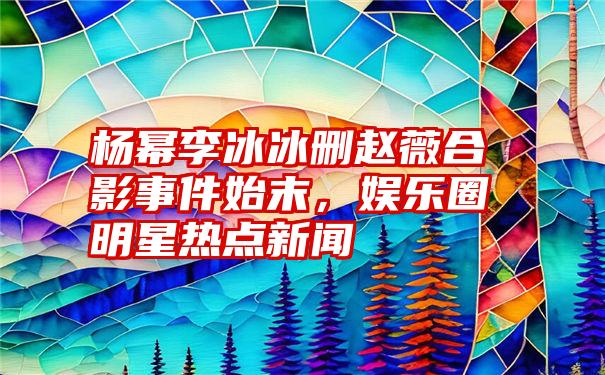 杨幂李冰冰删赵薇合影事件始末，娱乐圈明星热点新闻