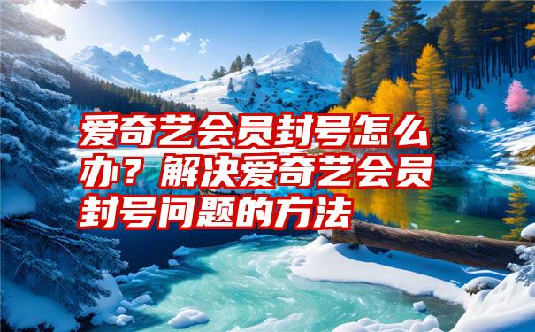 爱奇艺会员封号怎么办？解决爱奇艺会员封号问题的方法