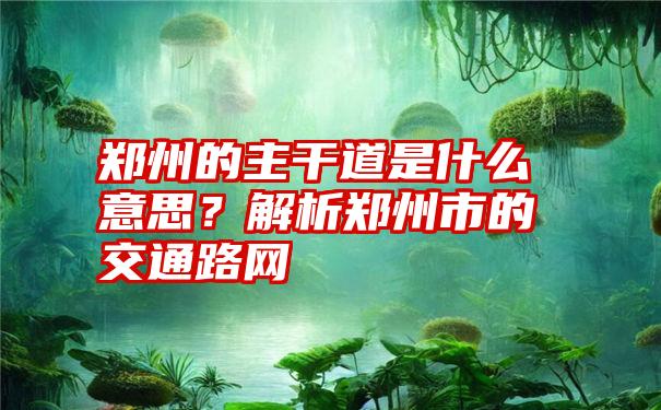 郑州的主干道是什么意思？解析郑州市的交通路网