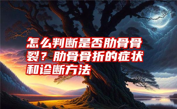 怎么判断是否肋骨骨裂？肋骨骨折的症状和诊断方法