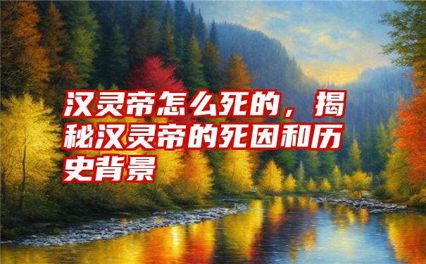 汉灵帝怎么死的，揭秘汉灵帝的死因和历史背景