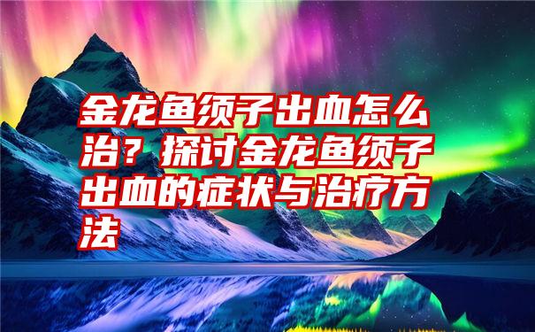 金龙鱼须子出血怎么治？探讨金龙鱼须子出血的症状与治疗方法