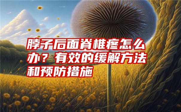 脖子后面脊椎疼怎么办？有效的缓解方法和预防措施