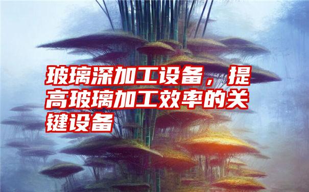 玻璃深加工设备，提高玻璃加工效率的关键设备