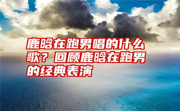 鹿晗在跑男唱的什么歌？回顾鹿晗在跑男的经典表演