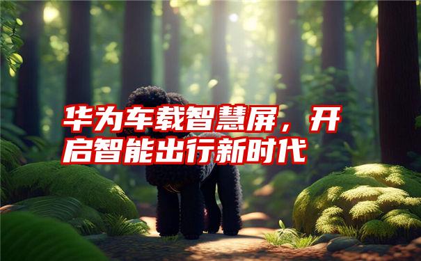 华为车载智慧屏，开启智能出行新时代