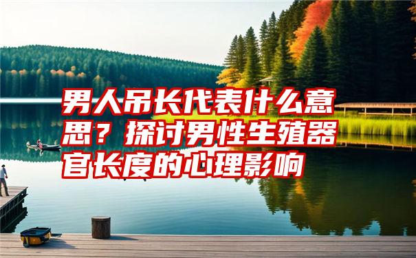 男人吊长代表什么意思？探讨男性生殖器官长度的心理影响