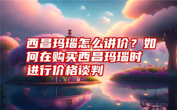 西昌玛瑙怎么讲价？如何在购买西昌玛瑙时进行价格谈判