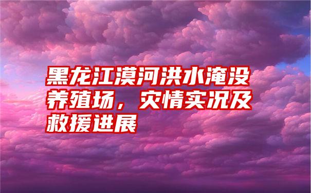 黑龙江漠河洪水淹没养殖场，灾情实况及救援进展