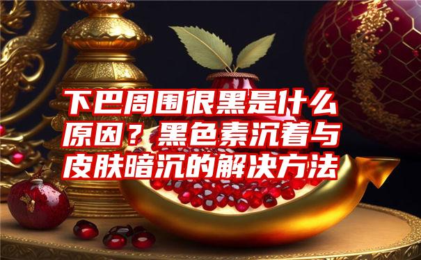 下巴周围很黑是什么原因？黑色素沉着与皮肤暗沉的解决方法