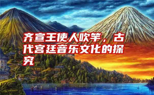 齐宣王使人吹竽，古代宫廷音乐文化的探究