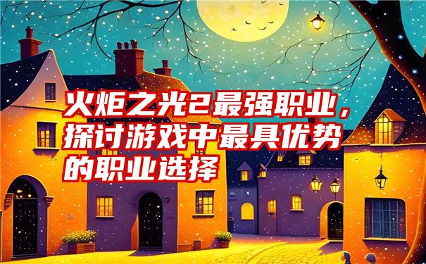 火炬之光2最强职业，探讨游戏中最具优势的职业选择