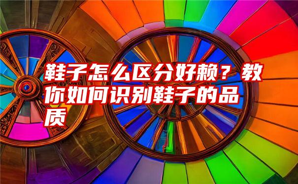 鞋子怎么区分好赖？教你如何识别鞋子的品质