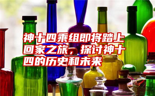 神十四乘组即将踏上回家之旅，探讨神十四的历史和未来