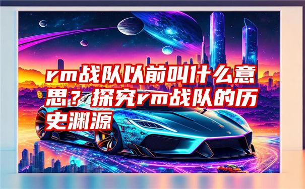 rm战队以前叫什么意思？探究rm战队的历史渊源