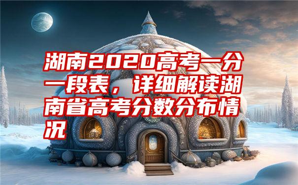 湖南2020高考一分一段表，详细解读湖南省高考分数分布情况