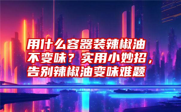 用什么容器装辣椒油不变味？实用小妙招，告别辣椒油变味难题