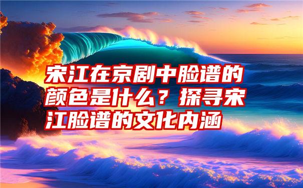 宋江在京剧中脸谱的颜色是什么？探寻宋江脸谱的文化内涵