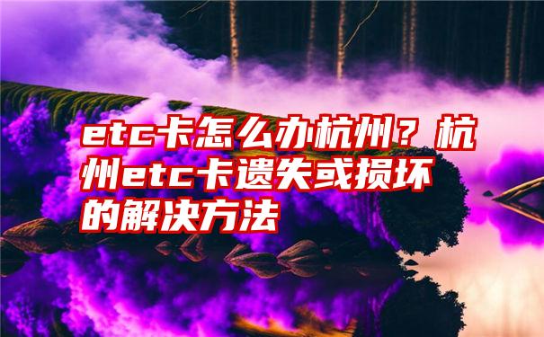 etc卡怎么办杭州？杭州etc卡遗失或损坏的解决方法