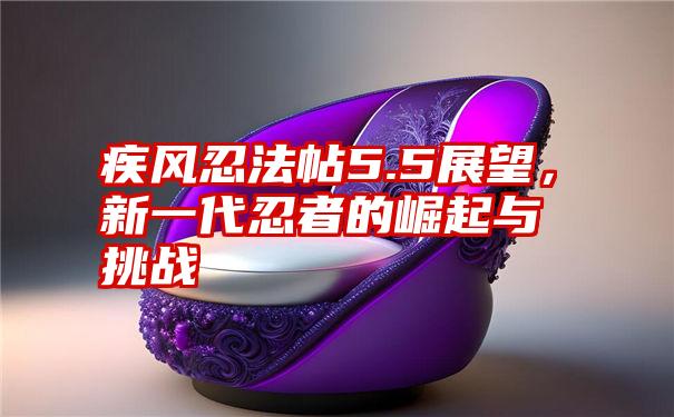 疾风忍法帖5.5展望，新一代忍者的崛起与挑战