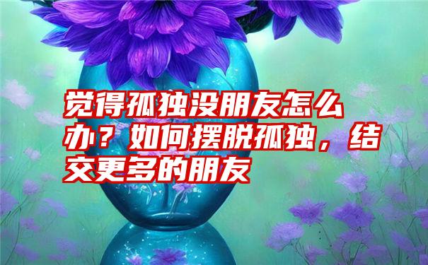 觉得孤独没朋友怎么办？如何摆脱孤独，结交更多的朋友