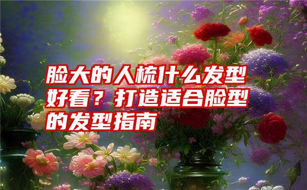 脸大的人梳什么发型好看？打造适合脸型的发型指南