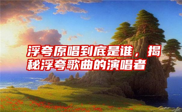 浮夸原唱到底是谁，揭秘浮夸歌曲的演唱者