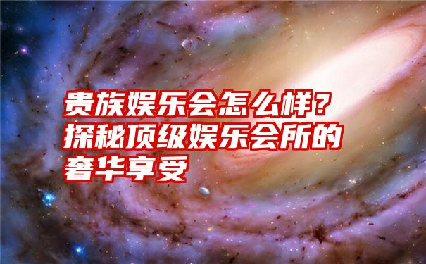 贵族娱乐会怎么样？探秘顶级娱乐会所的奢华享受