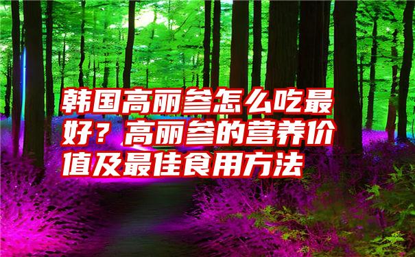 韩国高丽参怎么吃最好？高丽参的营养价值及最佳食用方法