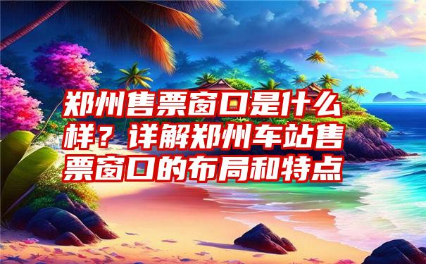 郑州售票窗口是什么样？详解郑州车站售票窗口的布局和特点