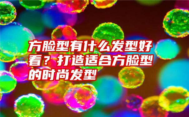 方脸型有什么发型好看？打造适合方脸型的时尚发型