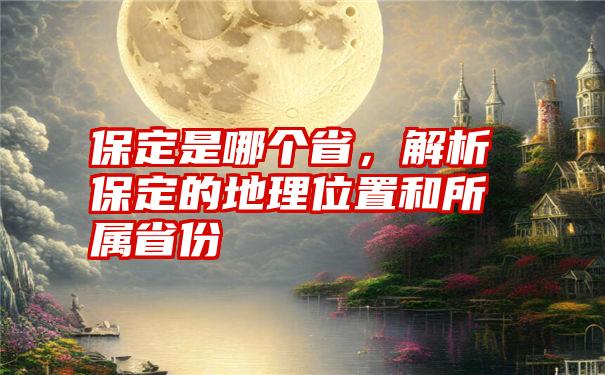 保定是哪个省，解析保定的地理位置和所属省份