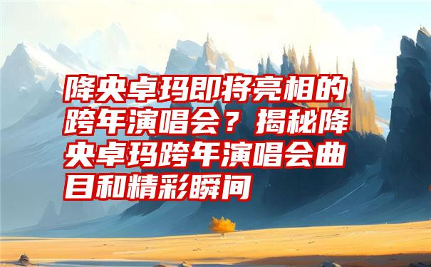 降央卓玛即将亮相的跨年演唱会？揭秘降央卓玛跨年演唱会曲目和精彩瞬间