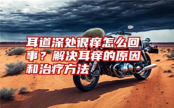 耳道深处很痒怎么回事？解决耳痒的原因和治疗方法