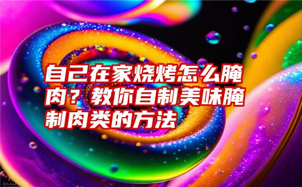 自己在家烧烤怎么腌肉？教你自制美味腌制肉类的方法