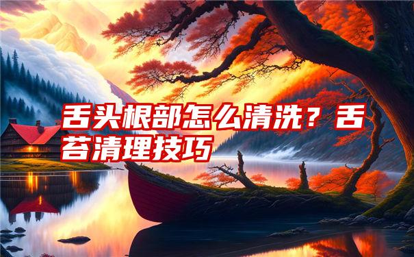 舌头根部怎么清洗？舌苔清理技巧