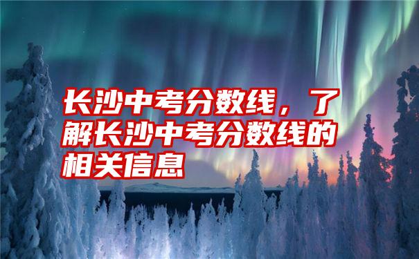 长沙中考分数线，了解长沙中考分数线的相关信息