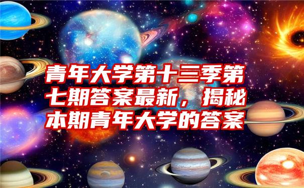 青年大学第十三季第七期答案最新，揭秘本期青年大学的答案