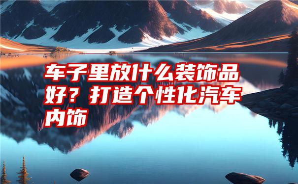 车子里放什么装饰品好？打造个性化汽车内饰