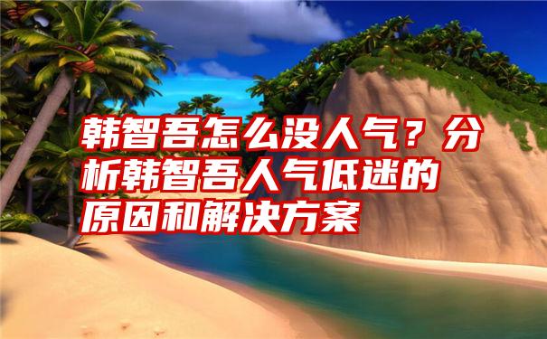 韩智吾怎么没人气？分析韩智吾人气低迷的原因和解决方案