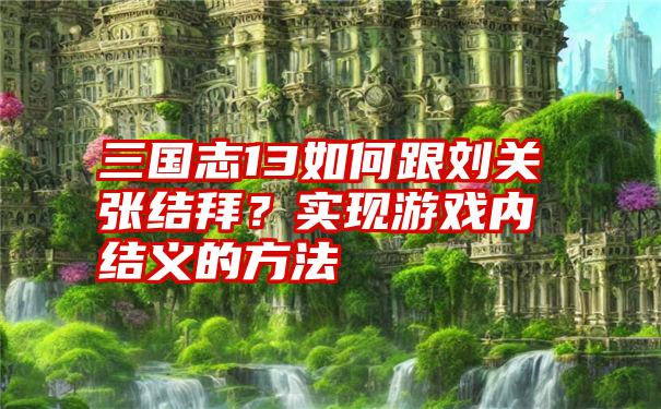 三国志13如何跟刘关张结拜？实现游戏内结义的方法